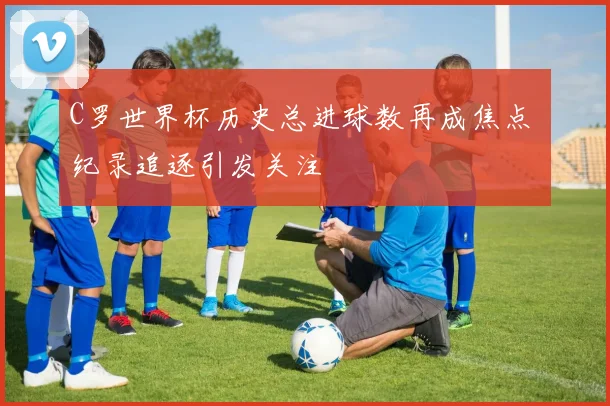 C罗世界杯历史总进球数再成焦点 纪录追逐引发关注