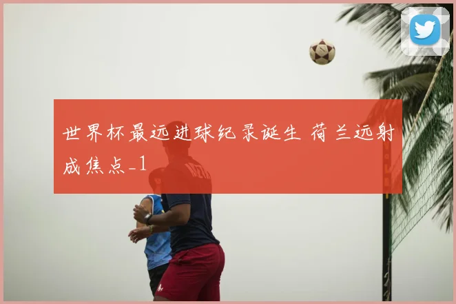 世界杯最远进球纪录诞生 荷兰远射成焦点_1