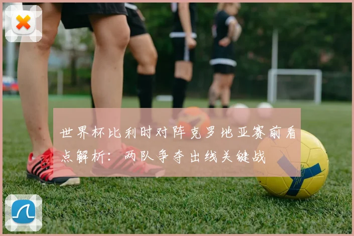 世界杯比利时对阵克罗地亚赛前看点解析：两队争夺出线关键战