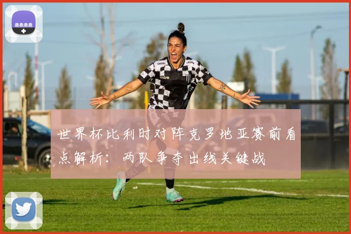 世界杯比利时对阵克罗地亚赛前看点解析：两队争夺出线关键战